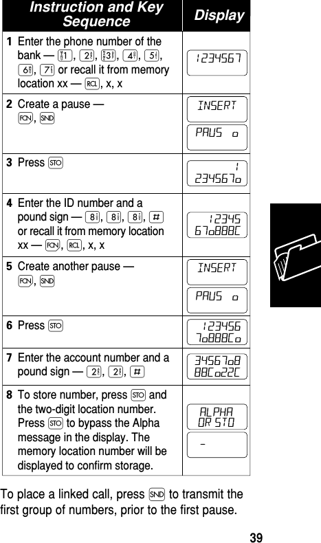 To place a linked call, press Í to transmit thefirst group of numbers, prior to the first pause.Instruction and KeySequenceEnter the phone number of thebank — ⁄, ¤, ‹, ›, ﬁ,ﬂ, ‡ or recall it from memorylocation xx — ‰, x, x1Create a pause —Ï, Í2To store number, press Ø andthe two-digit location number.Press Ø to bypass the Alphamessage in the display. Thememory location number will bedisplayed to confirm storage.8Enter the ID number and apound sign — °, °, °, £or recall it from memory locationxx — Ï, ‰, x, x4Create another pause —Ï, Í5Enter the account number and apound sign — ¤, ¤, £7Press Ø3Press Ø6Display1234567ALPHAINSERT            1234567ø    1234567ø888C  1234567ø888Cø34567ø888Cø22CINSERTPAUS   øPAUS   ø–or stoMemory39