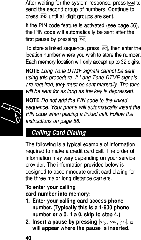 After waiting for the system response, press Í tosend the second group of numbers. Continue topress Í until all digit groups are sent. If the PIN code feature is activated (see page 56),the PIN code will automatically be sent after thefirst pause by pressing Í.To store a linked sequence, press Ø, then enter thelocation number where you wish to store the number.Each memory location will only accept up to 32 digits.NOTE Long Tone DTMF signals cannot be sentusing this procedure. If Long Tone DTMF signalsare required, they must be sent manually. The tonewill be sent for as long as the key is depressed.NOTE Do not add the PIN code to the linkedsequence. Your phone will automatically insert thePIN code when placing a linked call. Follow theinstructions on page 56.The following is a typical example of informationrequired to make a credit card call. The order ofinformation may vary depending on your serviceprovider. The information provided below isdesigned to accommodate credit card dialing forthe three major long distance carriers.To enter your calling card number into memory:1. Enter your calling card access phonenumber. (Typically this is a 1-800 phonenumber or a 0. If a 0, skip to step 4.)2. Insert a pause by pressing Ï,Í,Ø. øwill appear where the pause is inserted.Calling Card DialingMemory40