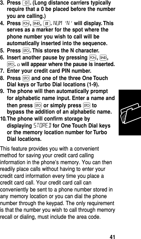 3. Press ‚. (Long distance carriers typicallyrequire that a 0 be placed before the numberyou are calling.)4. Press Ï,Í,£.NUM ‘N’ will display. Thisserves as a marker for the spot where thephone number you wish to call will beautomatically inserted into the sequence.5. Press Ø. This stores the N character.6. Insert another pause by pressing Ï,Í,Ø.øwill appear where the pause is inserted.7. Enter your credit card PIN number.8. Press Øand one of the three One TouchDial keys or Turbo Dial locations (1-9).9. The phone will then automatically promptfor alphabetic name input. Enter a name andthen press Ø or simply press Øtobypass the addition of an alphabetic name.10.The phone will conﬁrm storage bydisplaying STORED for One Touch Dial keysor the memory location number for TurboDial locations.This feature provides you with a convenientmethod for saving your credit card callinginformation in the phone’s memory. You can thenreadily place calls without having to enter yourcredit card information every time you place acredit card call. Your credit card call canconveniently be sent to a phone number stored inany memory location or you can dial the phonenumber through the keypad. The only requirementis that the number you wish to call through memoryrecall or dialing, must include the area code.Memory41