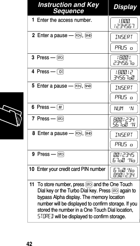 Instruction and KeySequence DisplayEnter the access number.1Enter a pause — Ï, Í2Press — Ø3Press — ‚4Enter a pause — Ï, Í5Press — £6Press — Ø7Enter a pause — Ï, Í8Press — Ø9Enter your credit card PIN number10To store number, press Ø and the One TouchDial key or the Turbo Dial key. Press Ø again tobypass Alpha display. The memory locationnumber will be displayed to confirm storage. If youstored the number in a One Touch Dial location,STORED will be displayed to confirm storage.1118001234567INSERTPAUS  ø18001234567ø18001234567ø0INSERTPAUS  øNUM   ’N8001234567ø0 ’NINSERTPAUS  ø001234567ø0 ’Nø67ø0’Nø8901234Memory42