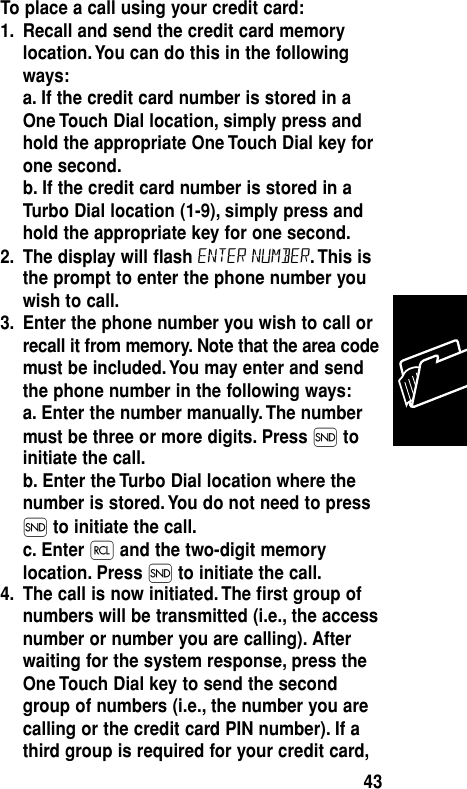 To place a call using your credit card:1. Recall and send the credit card memorylocation. You can do this in the followingways:a. If the credit card number is stored in aOne Touch Dial location, simply press andhold the appropriate One Touch Dial key forone second.b. If the credit card number is stored in aTurbo Dial location (1-9), simply press andhold the appropriate key for one second.2. The display will ﬂash Enter Number. This isthe prompt to enter the phone number youwish to call.3. Enter the phone number you wish to call orrecall it from memory. Note that the area codemust be included. You may enter and sendthe phone number in the following ways:a. Enter the number manually. The numbermust be three or more digits. Press Ítoinitiate the call.b. Enter the Turbo Dial location where thenumber is stored. You do not need to pressÍ to initiate the call.c. Enter ‰and the two-digit memorylocation. Press Íto initiate the call.4. The call is now initiated. The ﬁrst group ofnumbers will be transmitted (i.e., the accessnumber or number you are calling). Afterwaiting for the system response, press theOne Touch Dial key to send the secondgroup of numbers (i.e., the number you arecalling or the credit card PIN number). If athird group is required for your credit card,Memory43