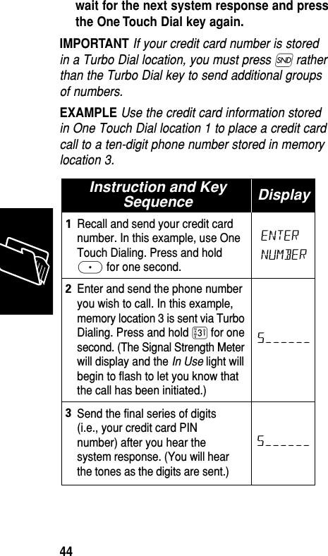 wait for the next system response and pressthe One Touch Dial key again.IMPORTANT If your credit card number is storedin a Turbo Dial location, you must press Í ratherthan the Turbo Dial key to send additional groupsof numbers.EXAMPLE Use the credit card information storedin One Touch Dial location 1 to place a credit cardcall to a ten-digit phone number stored in memorylocation 3.Instruction and KeySequence DisplayRecall and send your credit cardnumber. In this example, use OneTouch Dialing. Press and hold≈ for one second.1Enter and send the phone numberyou wish to call. In this example,memory location 3 is sent via TurboDialing. Press and hold ‹ for onesecond. (The Signal Strength Meterwill display and the In Use light willbegin to flash to let you know thatthe call has been initiated.)23Send the final series of digits(i.e., your credit card PINnumber) after you hear thesystem response. (You will hearthe tones as the digits are sent.)S––––––S––––––ENTERNUMBERMemory44