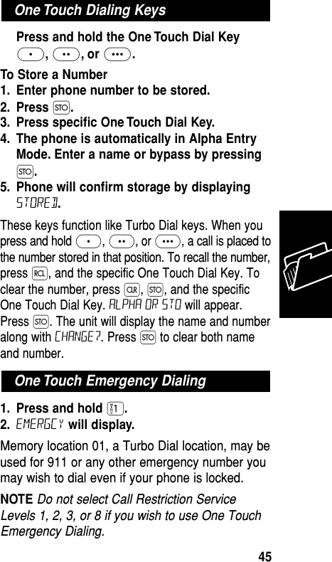 Press and hold the One Touch Dial Key≈,¥, or Ω.To Store a Number1. Enter phone number to be stored.2. Press Ø.3. Press speciﬁc One Touch Dial Key.4. The phone is automatically in Alpha EntryMode. Enter a name or bypass by pressingØ.5. Phone will conﬁrm storage by displayingStored.These keys function like Turbo Dial keys. When youpress and hold ≈, ¥, or Ω, a call is placed tothe number stored in that position. To recall the number,press ‰, and the specific One Touch Dial Key. Toclear the number, press Ç, Ø, and the specificOne Touch Dial Key. ALPHA or sto will appear.Press Ø. The unit will display the name and numberalong with Change?. Press Ø to clear both nameand number. 1. Press and hold ⁄.2. Emergcy will display.Memory location 01, a Turbo Dial location, may beused for 911 or any other emergency number youmay wish to dial even if your phone is locked. NOTE Do not select Call Restriction ServiceLevels 1, 2, 3, or 8 if you wish to use One TouchEmergency Dialing.One Touch Emergency DialingOne Touch Dialing KeysMemory45