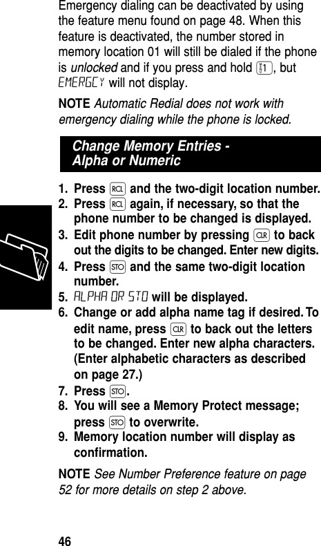 Emergency dialing can be deactivated by usingthe feature menu found on page 48. When thisfeature is deactivated, the number stored inmemory location 01 will still be dialed if the phoneis unlocked and if you press and hold ⁄, butEmergcy will not display.NOTE Automatic Redial does not work withemergency dialing while the phone is locked.1. Press ‰and the two-digit location number.2. Press ‰again, if necessary, so that thephone number to be changed is displayed.3. Edit phone number by pressing Çto backout the digits to be changed. Enter new digits.4. Press Øand the same two-digit locationnumber.5. ALPHA or sto will be displayed.6. Change or add alpha name tag if desired. Toedit name, press Çto back out the lettersto be changed. Enter new alpha characters.(Enter alphabetic characters as describedon page 27.)7. Press Ø.8. You will see a Memory Protect message;press Øto overwrite.9. Memory location number will display asconﬁrmation.NOTE See Number Preference feature on page52 for more details on step 2 above.Change Memory Entries - Alpha or NumericMemory46