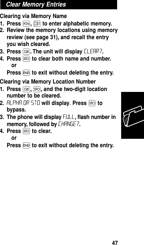 Clearing via Memory Name1. Press Ï,‹to enter alphabetic memory.2. Review the memory locations using memoryreview (see page 31), and recall the entryyou wish cleared.3. Press Ç. The unit will display Clear?.4. Press Øto clear both name and number.or Press ´to exit without deleting the entry.Clearing via Memory Location Number1. Press Ç,Ø, and the two-digit locationnumber to be cleared.2. ALPHA or sto will display.Press Øtobypass.3. The phone will display Full, ﬂash number inmemory, followed by Change?.4. Press Øto clear.or Press ´to exit without deleting the entry.Clear Memory EntriesMemory47