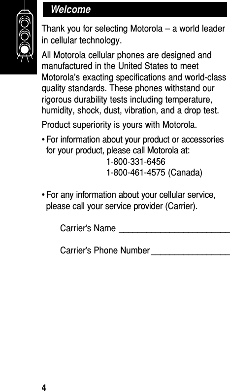 Thank you for selecting Motorola – a world leaderin cellular technology.All Motorola cellular phones are designed andmanufactured in the United States to meetMotorola’s exacting specifications and world-classquality standards. These phones withstand ourrigorous durability tests including temperature,humidity, shock, dust, vibration, and a drop test.Product superiority is yours with Motorola.•For information about your product or accessoriesfor your product, please call Motorola at:1-800-331-64561-800-461-4575 (Canada)•For any information about your cellular service,please call your service provider (Carrier).Carrier’s Name ________________________Carrier’s Phone Number _________________WelcomeGetting Started4