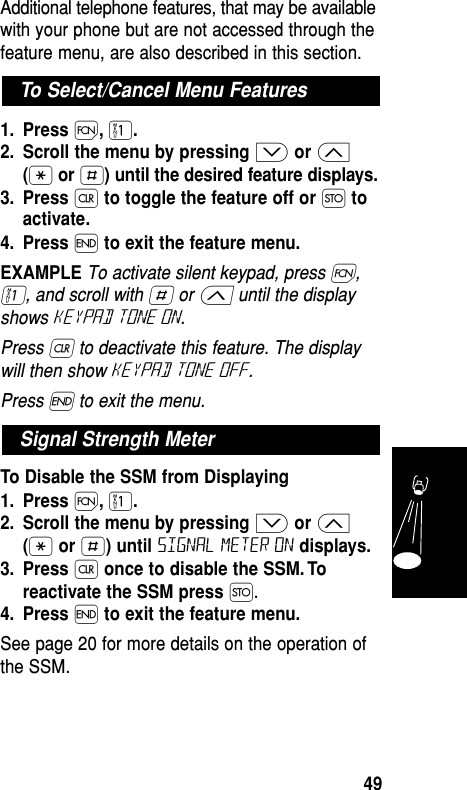 Additional telephone features, that may be availablewith your phone but are not accessed through thefeature menu, are also described in this section.1. Press Ï,⁄.2. Scroll the menu by pressing ≥or ≤(•or £) until the desired feature displays.3. Press Çto toggle the feature off or Øtoactivate.4. Press ´to exit the feature menu.EXAMPLE To activate silent keypad, press Ï,⁄, and scroll with £ or ≤ until the displayshows keypad tone on. Press Ç to deactivate this feature. The displaywill then show keypad Tone Off. Press ´ to exit the menu.To Disable the SSM from Displaying1. Press Ï,⁄.2. Scroll the menu by pressing ≥or ≤(•or £) until signal meter on displays.3. Press Çonce to disable the SSM. Toreactivate the SSM press Ø.4. Press ´ to exit the feature menu.See page 20 for more details on the operation ofthe SSM.Signal Strength MeterTo Select/Cancel Menu FeaturesFeatures49