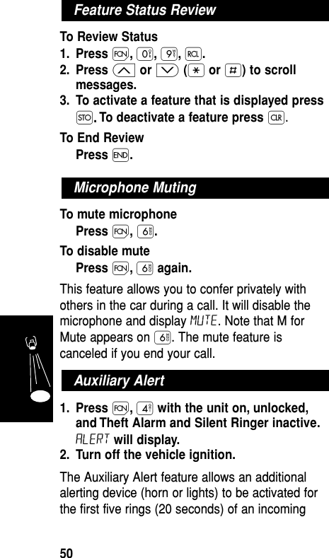 To Review Status1. Press Ï,‚,·,‰.2. Press ≤or ≥(•or £) to scrollmessages.3. To activate a feature that is displayed pressØ..To deactivate a feature press Ç.To End ReviewPress ´.To mute microphonePress Ï,ﬂ.To disable mutePress Ï,ﬂagain.This feature allows you to confer privately withothers in the car during a call. It will disable themicrophone and display Mute. Note that M forMute appears on ﬂ. The mute feature iscanceled if you end your call.1. Press Ï,›with the unit on, unlocked,and Theft Alarm and Silent Ringer inactive.ALERT will display.2. Turn off the vehicle ignition.The Auxiliary Alert feature allows an additionalalerting device (horn or lights) to be activated forthe first five rings (20 seconds) of an incomingAuxiliary AlertMicrophone MutingFeature Status ReviewFeatures50