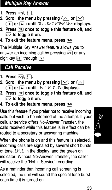 1. Press Ï,⁄.2. Scroll the menu by pressing ≤or ≥(•or £) until multkey ansr off displays.3. Press Çonce to toggle this feature off, andØto toggle it on.4. To exit the feature menu, press ´.The Multiple Key Answer feature allows you toanswer an incoming call by pressing Í or anydigit key ⁄ through ·.1. Press Ï,⁄.2. Scroll the menu by pressing ≥or ≤(•or £) until Call rcv on displays.3. Press Çonce to toggle this feature off, andØto toggle it on.4. To exit the feature menu, press ´.Use this feature if you prefer not to receive incomingcalls but wish to be informed of the attempt. If yourcellular service offers No-Answer Transfer, thecalls received while this feature is in effect can berouted to a secretary or answering machine.When the phone is on and this feature is selected,incoming calls are signaled by several short burstsof tone, Call in the display, and the green onindicator. Without No-Answer Transfer, the callerwill receive the ‘Not in Service’ recording.As a reminder that incoming call screening isselected, the unit will sound the special tone bursteach time it is turned on.Call ReceiveMultiple Key AnswerFeatures53