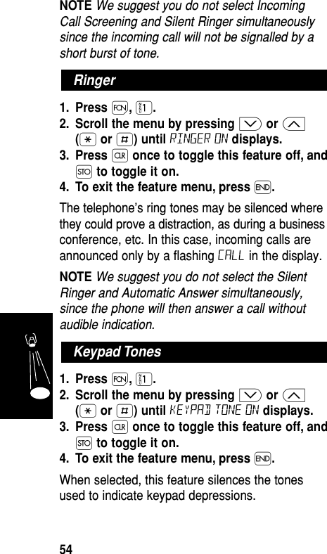 NOTE We suggest you do not select IncomingCall Screening and Silent Ringer simultaneouslysince the incoming call will not be signalled by ashort burst of tone.1. Press Ï,⁄.2. Scroll the menu by pressing ≥or ≤(•or £) until ringer on displays.3. Press Çonce to toggle this feature off, andØto toggle it on.4. To exit the feature menu, press ´.The telephone’s ring tones may be silenced wherethey could prove a distraction, as during a businessconference, etc. In this case, incoming calls areannounced only by a flashing Call in the display.NOTE We suggest you do not select the SilentRinger and Automatic Answer simultaneously,since the phone will then answer a call withoutaudible indication. 1. Press Ï,⁄.2. Scroll the menu by pressing ≥or ≤(•or £) until Keypad tone on displays.3. Press Çonce to toggle this feature off, andØto toggle it on.4. To exit the feature menu, press ´.When selected, this feature silences the tonesused to indicate keypad depressions.Keypad TonesRingerFeatures54