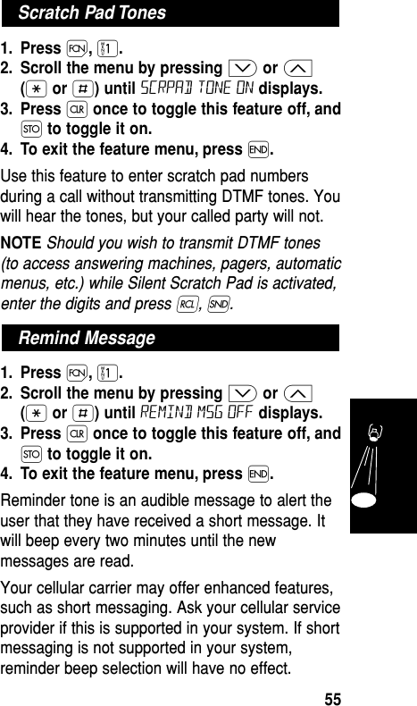 1. Press Ï,⁄.2. Scroll the menu by pressing ≥or ≤(•or £) until scrpad tone on displays.3. Press Çonce to toggle this feature off, andØto toggle it on.4. To exit the feature menu, press ´.Use this feature to enter scratch pad numbersduring a call without transmitting DTMF tones. Youwill hear the tones, but your called party will not. NOTE Should you wish to transmit DTMF tones(to access answering machines, pagers, automaticmenus, etc.) while Silent Scratch Pad is activated,enter the digits and press ‰, Í.1. Press Ï,⁄.2. Scroll the menu by pressing ≥or ≤(•or £) until Remind Msg off displays.3. Press Çonce to toggle this feature off, andØto toggle it on.4. To exit the feature menu, press ´.Reminder tone is an audible message to alert theuser that they have received a short message. Itwill beep every two minutes until the newmessages are read.Your cellular carrier may offer enhanced features,such as short messaging. Ask your cellular serviceprovider if this is supported in your system. If shortmessaging is not supported in your system,reminder beep selection will have no effect.Remind MessageScratch Pad TonesFeatures55