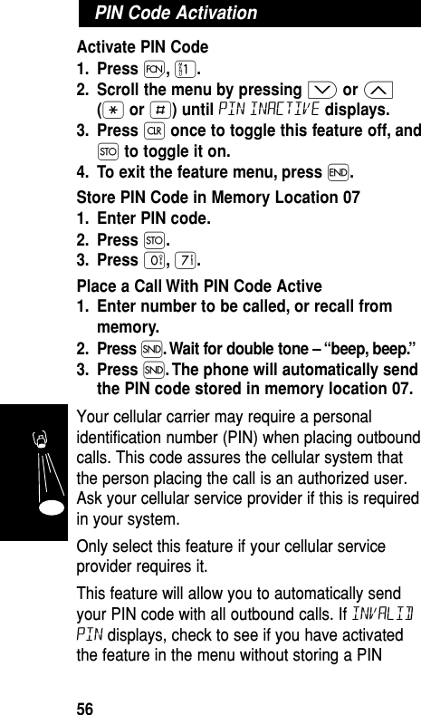 Activate PIN Code1. Press Ï,⁄.2. Scroll the menu by pressing ≥or ≤(•or £) until pin inactive displays.3. Press Çonce to toggle this feature off, andØto toggle it on.4. To exit the feature menu, press ´.Store PIN Code in Memory Location 071. Enter PIN code.2. Press Ø.3. Press ‚,‡.Place a Call With PIN Code Active1. Enter number to be called, or recall frommemory.2. Press Í. Wait for double tone – “beep, beep.”3. Press Í. The phone will automatically sendthe PIN code stored in memory location 07.Your cellular carrier may require a personalidentification number (PIN) when placing outboundcalls. This code assures the cellular system thatthe person placing the call is an authorized user.Ask your cellular service provider if this is requiredin your system.Only select this feature if your cellular serviceprovider requires it.This feature will allow you to automatically sendyour PIN code with all outbound calls. If InvalidPIN displays, check to see if you have activatedthe feature in the menu without storing a PINPIN Code ActivationFeatures56