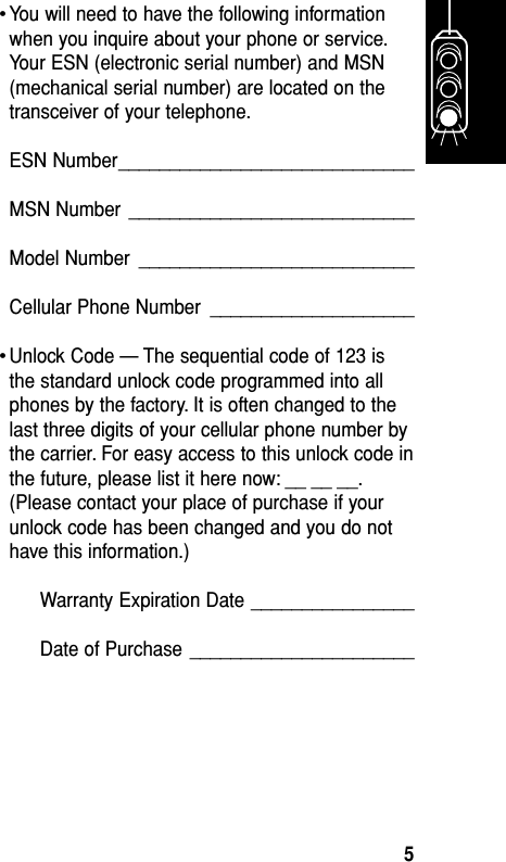 •You will need to have the following informationwhen you inquire about your phone or service.Your ESN (electronic serial number) and MSN(mechanical serial number) are located on thetransceiver of your telephone.ESN Number_____________________________MSN Number ____________________________Model Number ___________________________Cellular Phone Number ____________________•Unlock Code — The sequential code of 123 isthe standard unlock code programmed into allphones by the factory. It is often changed to thelast three digits of your cellular phone number bythe carrier. For easy access to this unlock code inthe future, please list it here now: __ __ __.(Please contact your place of purchase if yourunlock code has been changed and you do nothave this information.)Warranty Expiration Date ________________Date of Purchase ______________________Getting Started5