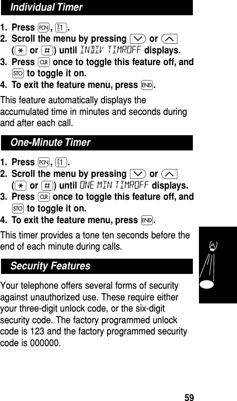 1. Press Ï,⁄.2. Scroll the menu by pressing ≥or ≤(•or £) until indiv timroff displays.3. Press Çonce to toggle this feature off, andØto toggle it on.4. To exit the feature menu, press ´.This feature automatically displays theaccumulated time in minutes and seconds duringand after each call.1. Press Ï,⁄.2. Scroll the menu by pressing ≥or ≤(•or £) until one min timroff displays.3. Press Çonce to toggle this feature off, andØto toggle it on.4. To exit the feature menu, press ´.This timer provides a tone ten seconds before theend of each minute during calls.Your telephone offers several forms of securityagainst unauthorized use. These require eitheryour three-digit unlock code, or the six-digitsecurity code. The factory programmed unlockcode is 123 and the factory programmed securitycode is 000000.Security FeaturesOne-Minute TimerIndividual TimerFeatures59