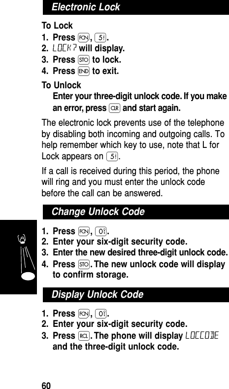 To Lock1. Press Ï,ﬁ.2. Lock? will display.3. Press Ø to lock.4. Press ´ to exit.To UnlockEnter your three-digit unlock code. If you makean error, press Çand start again.The electronic lock prevents use of the telephoneby disabling both incoming and outgoing calls. Tohelp remember which key to use, note that L forLock appears on ﬁ.If a call is received during this period, the phonewill ring and you must enter the unlock codebefore the call can be answered.1. Press Ï,‚.2. Enter your six-digit security code.3. Enter the new desired three-digit unlock code.4. Press Ø. The new unlock code will displayto conﬁrm storage.1. Press Ï,‚.2. Enter your six-digit security code.3. Press ‰. The phone will display loccodeand the three-digit unlock code.Display Unlock CodeChange Unlock CodeElectronic LockFeatures60