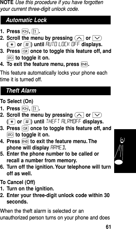 NOTE Use this procedure if you have forgottenyour current three-digit unlock code.1. Press Ï,⁄.2. Scroll the menu by pressing ≤or ≥(•or £) until auto lock off displays.3. Press Çonce to toggle this feature off, andØto toggle it on.4. To exit the feature menu, press ´.This feature automatically locks your phone eachtime it is turned off. To Select (On)1. Press Ï,⁄.2. Scroll the menu by pressing ≤or ≥(•or £) until theft alrmoff displays.3. Press Çonce to toggle this feature off, andØto toggle it on.4. Press ´to exit the feature menu. Thephone will display Armed.5. Enter the phone number to be called orrecall a number from memory.6. Turn off the ignition. Your telephone will turnoff as well.To Cancel (Off)1. Turn on the ignition.2. Enter your three-digit unlock code within 30seconds.When the theft alarm is selected or anunauthorized person turns on your phone and doesTheft AlarmAutomatic LockFeatures61