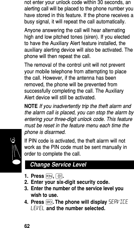 not enter your unlock code within 30 seconds, analerting call will be placed to the phone number youhave stored in this feature. If the phone receives abusy signal, it will repeat the call automatically. Anyone answering the call will hear alternatinghigh and low pitched tones (siren). If you electedto have the Auxiliary Alert feature installed, theauxiliary alerting device will also be activated. Thephone will then repeat the call.The removal of the control unit will not preventyour mobile telephone from attempting to placethe call. However, if the antenna has beenremoved, the phone will be prevented fromsuccessfully completing the call. The AuxiliaryAlert device will still be activated.NOTE If you inadvertently trip the theft alarm andthe alarm call is placed, you can stop the alarm byentering your three-digit unlock code. This featuremust be reset in the feature menu each time thephone is disarmed.If PIN code is activated, the theft alarm will notwork as the PIN code must be sent manually inorder to complete the call.1. Press Ï,‚.2. Enter your six-digit security code.3. Enter the number of the service level youwish to use.4. Press Ø. The phone will display servicelevel and the number selected.Change Service LevelFeatures62