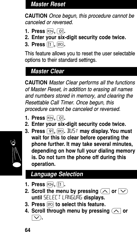 CAUTION Once begun, this procedure cannot becanceled or reversed.1. Press Ï,‚.2. Enter your six-digit security code twice.3. Press ⁄,Ø.This feature allows you to reset the user selectableoptions to their standard settings.CAUTION Master Clear performs all the functionsof Master Reset, in addition to erasing all namesand numbers stored in memory, and clearing theResettable Call Timer. Once begun, thisprocedure cannot be canceled or reversed.1. Press Ï,‚.2. Enter your six-digit security code twice.3. Press ·,Ø.Busy may display. You mustwait for this to clear before operating thephone further. It may take several minutes,depending on how full your dialing memoryis. Do not turn the phone off during thisoperation.1. Press Ï,⁄.2. Scroll the menu by pressing ≤or ≥until Select Languag displays.3. Press Øto select this feature.4. Scroll through menu by pressing ≤or≥.Master ClearMaster ResetFeatures64Language Selection