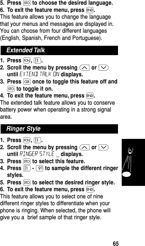 5. Press Øto choose the desired language.6. To exit the feature menu, press ´.This feature allows you to change the languagethat your menus and messages are displayed in.You can choose from four different languages(English, Spanish, French and Portuguese).1. Press Ï,⁄.2. Scroll the menu by pressing ≤or ≥until Extend Talk On displays.3. Press Çonce to toggle this feature off andØto toggle it on.4. To exit the feature menu, press ´.The extended talk feature allows you to conservebattery power when operating in a strong signalarea.1. Press Ï,⁄.2. Scroll the menu by pressing ≤or ≥until Ringer Style _ displays.3. Press Øto select this feature.4. Press ⁄- ·to sample the different ringerstyles.5. Press Øto select the desired ringer style.6. To exit the feature menu, press ´.This feature allows you to select one of ninedifferent ringer styles to differentiate when yourphone is ringing. When selected, the phone willgive you a  brief sample of that ringer style.Features65Extended TalkRinger Style