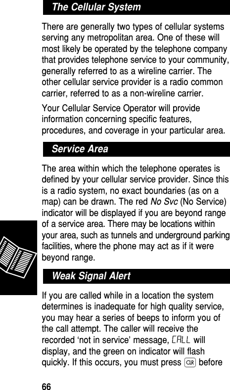 There are generally two types of cellular systemsserving any metropolitan area. One of these willmost likely be operated by the telephone companythat provides telephone service to your community,generally referred to as a wireline carrier. Theother cellular service provider is a radio commoncarrier, referred to as a non-wireline carrier.Your Cellular Service Operator will provideinformation concerning specific features,procedures, and coverage in your particular area.The area within which the telephone operates isdefined by your cellular service provider. Since thisis a radio system, no exact boundaries (as on amap) can be drawn. The red No Svc (No Service)indicator will be displayed if you are beyond rangeof a service area. There may be locations withinyour area, such as tunnels and underground parkingfacilities, where the phone may act as if it werebeyond range.If you are called while in a location the systemdetermines is inadequate for high quality service,you may hear a series of beeps to inform you ofthe call attempt. The caller will receive therecorded ‘not in service’ message, Call willdisplay, and the green on indicator will flashquickly. If this occurs, you must press Ç beforeWeak Signal AlertService AreaThe Cellular SystemReference66