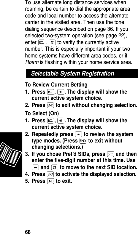 To use alternate long distance services whenroaming, be certain to dial the appropriate areacode and local number to access the alternatecarrier in the visited area. Then use the tonedialing sequence described on page 36. If youselected two-system operation (see page 22),enter ‰, £ to verify the currently activenumber. This is especially important if your twohome systems have different area codes, or ifRoam is flashing within your home service area.To Review Current Setting1. Press ‰,•. The display will show thecurrent active system choice.2. Press ´to exit without changing selection.To Select (On)1. Press ‰,•. The display will show thecurrent active system choice.2. Repeatedly press •to review the systemtype modes. (Press ´to exit withoutchanging selections.)3. If you chose Pref’d SIDs, press Øand thenenter the ﬁve-digit number at this time. Use•and £to move to the next SID location.4. Press Øto activate the displayed selection.5. Press ´to exit.Selectable System Registration Reference68