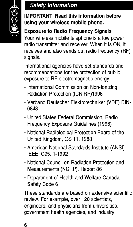 IMPORTANT: Read this information beforeusing your wireless mobile phone.Exposure to Radio Frequency SignalsYour wireless mobile telephone is a low powerradio transmitter and receiver. When it is ON, itreceives and also sends out radio frequency (RF)signals. International agencies have set standards andrecommendations for the protection of publicexposure to RF electromagnetic energy. •International Commission on Non-IonizingRadiation Protection (ICNIRP)1996 •Verband Deutscher Elektrotechniker (VDE) DIN-0848 •United States Federal Commission, RadioFrequency Exposure Guidelines (1996) •National Radiological Protection Board of theUnited Kingdom, GS 11, 1988 •American National Standards Institute (ANSI)IEEE. C95. 1-1992 •National Council on Radiation Protection andMeasurements (NCRP). Report 86 •Department of Health and Welfare Canada.Safety Code 6 These standards are based on extensive scientificreview. For example, over 120 scientists,engineers, and physicians from universities,government health agencies, and industrySafety InformationGetting Started6