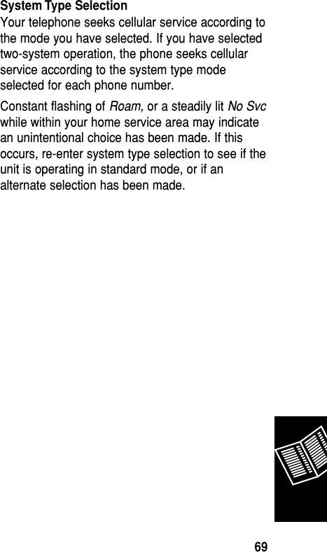 System Type SelectionYour telephone seeks cellular service according tothe mode you have selected. If you have selectedtwo-system operation, the phone seeks cellularservice according to the system type modeselected for each phone number.Constant flashing of Roam, or a steadily lit No Svcwhile within your home service area may indicatean unintentional choice has been made. If thisoccurs, re-enter system type selection to see if theunit is operating in standard mode, or if analternate selection has been made.Reference69