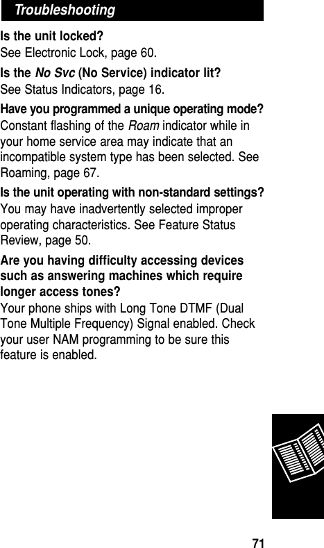 Is the unit locked? See Electronic Lock, page 60.Is the No Svc (No Service) indicator lit? See Status Indicators, page 16.Have you programmed a unique operating mode? Constant flashing of the Roam indicator while inyour home service area may indicate that anincompatible system type has been selected. SeeRoaming, page 67.Is the unit operating with non-standard settings? You may have inadvertently selected improperoperating characteristics. See Feature StatusReview, page 50.Are you having difﬁculty accessing devicessuch as answering machines which requirelonger access tones?Your phone ships with Long Tone DTMF (DualTone Multiple Frequency) Signal enabled. Checkyour user NAM programming to be sure thisfeature is enabled.TroubleshootingReference71