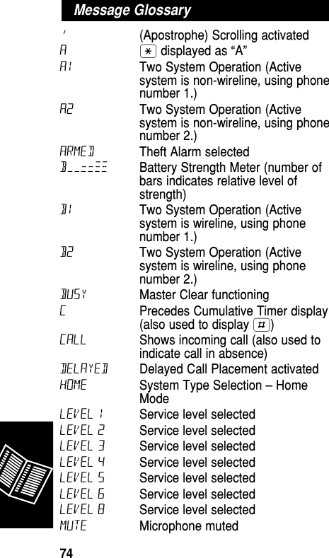 ’(Apostrophe) Scrolling activated  A• displayed as “A” A1 Two System Operation (Activesystem is non-wireline, using phonenumber 1.)A2 Two System Operation (Activesystem is non-wireline, using phonenumber 2.)ARMED Theft Alarm selectedB––==≠≠ Battery Strength Meter (number ofbars indicates relative level ofstrength) B1 Two System Operation (Activesystem is wireline, using phonenumber 1.)B2 Two System Operation (Activesystem is wireline, using phonenumber 2.)BUSY Master Clear functioning CPrecedes Cumulative Timer display(also used to display £) CALL Shows incoming call (also used toindicate call in absence) delayed Delayed Call Placement activatedHOME System Type Selection –HomeMode LEVEL 1 Service level selected LEVEL 2 Service level selected LEVEL 3 Service level selected LEVEL 4 Service level selected LEVEL 5 Service level selected LEVEL 6 Service level selected LEVEL 8 Service level selected MUTE Microphone muted Message GlossaryReference74