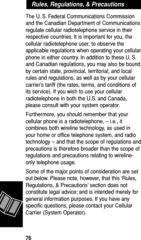 The U. S. Federal Communications Commissionand the Canadian Department of Communicationsregulate cellular radiotelephone service in theirrespective countries. It is important for you, thecellular radiotelephone user, to observe theapplicable regulations when operating your cellularphone in either country. In addition to these U. S.and Canadian regulations, you may also be boundby certain state, provincial, territorial, and localrules and regulations, as well as by your cellularcarrier’s tariff (the rates, terms, and conditions ofits service). If you wish to use your cellularradiotelephone in both the U.S. and Canada,please consult with your system operator.Furthermore, you should remember that yourcellular phone is a radiotelephone, – i.e., itcombines both wireline technology, as used inyour home or ofﬁce telephone system, and radiotechnology – and that the scope of regulations andprecautions is therefore broader than the scope ofregulations and precautions relating to wireline-only telephone usage.Some of the major points of consideration are setout below. Please note, however, that this ‘Rules,Regulations, &amp; Precautions’ section does notconstitute legal advice; and is intended merely forgeneral information purposes. If you have anyspeciﬁc questions, please contact your CellularCarrier (System Operator).Rules, Regulations, &amp; PrecautionsReference76