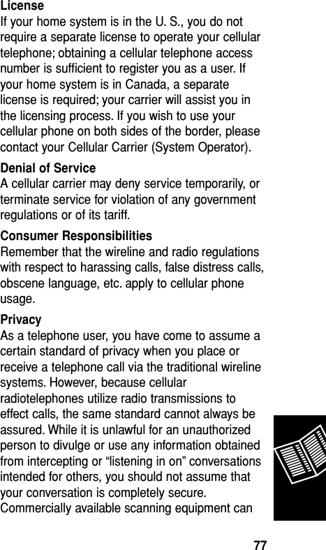 LicenseIf your home system is in the U. S., you do notrequire a separate license to operate your cellulartelephone; obtaining a cellular telephone accessnumber is sufﬁcient to register you as a user. Ifyour home system is in Canada, a separatelicense is required; your carrier will assist you inthe licensing process. If you wish to use yourcellular phone on both sides of the border, pleasecontact your Cellular Carrier (System Operator).Denial of ServiceA cellular carrier may deny service temporarily, orterminate service for violation of any governmentregulations or of its tariff.Consumer ResponsibilitiesRemember that the wireline and radio regulationswith respect to harassing calls, false distress calls,obscene language, etc. apply to cellular phoneusage.PrivacyAs a telephone user, you have come to assume acertain standard of privacy when you place orreceive a telephone call via the traditional wirelinesystems. However, because cellularradiotelephones utilize radio transmissions toeffect calls, the same standard cannot always beassured. While it is unlawful for an unauthorizedperson to divulge or use any information obtainedfrom intercepting or “listening in on” conversationsintended for others, you should not assume thatyour conversation is completely secure.Commercially available scanning equipment canReference77