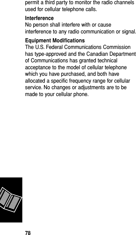 permit a third party to monitor the radio channelsused for cellular telephone calls.InterferenceNo person shall interfere with or causeinterference to any radio communication or signal.Equipment ModiﬁcationsThe U.S. Federal Communications Commissionhas type-approved and the Canadian Departmentof Communications has granted technicalacceptance to the model of cellular telephonewhich you have purchased, and both haveallocated a speciﬁc frequency range for cellularservice. No changes or adjustments are to bemade to your cellular phone.Reference78