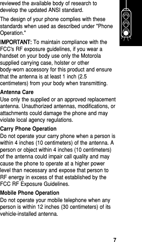 reviewed the available body of research todevelop the updated ANSI standard. The design of your phone complies with thesestandards when used as described under &quot;PhoneOperation.&quot; IIMMPPOORRTTAANNTT::To maintain compliance with theFCC&apos;s RF exposure guidelines, if you wear ahandset on your body use only the Motorolasupplied carrying case, holster or otherbody-worn accessory for this product and ensurethat the antenna is at least 1 inch (2.5centimeters) from your body when transmitting.Antenna CareUse only the supplied or an approved replacementantenna. Unauthorized antennas, modifications, orattachments could damage the phone and mayviolate local agency regulations. Carry Phone OperationDo not operate your carry phone when a person iswithin 4 inches (10 centimeters) of the antenna. Aperson or object within 4 inches (10 centimeters)of the antenna could impair call quality and maycause the phone to operate at a higher powerlevel than necessary and expose that person toRF energy in excess of that established by theFCC RF Exposure Guidelines.Mobile Phone OperationDo not operate your mobile telephone when anyperson is within 12 inches (30 centimeters) of itsvehicle-installed antenna.Getting Started7