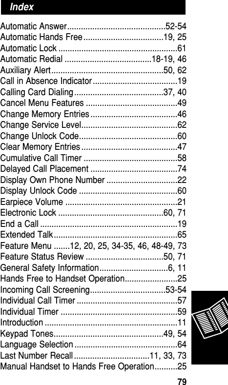 Automatic Answer...........................................52-54Automatic Hands Free ...................................19, 25Automatic Lock ....................................................61Automatic Redial ......................................18-19, 46Auxiliary Alert.................................................50, 62Call in Absence Indicator .....................................19Calling Card Dialing .......................................37, 40Cancel Menu Features ........................................49Change Memory Entries ......................................46Change Service Level..........................................62Change Unlock Code...........................................60Clear Memory Entries ..........................................47Cumulative Call Timer .........................................58Delayed Call Placement ......................................74Display Own Phone Number ...............................22Display Unlock Code ...........................................60Earpiece Volume .................................................21Electronic Lock ..............................................60, 71End a Call ............................................................19Extended Talk......................................................65Feature Menu .......12, 20, 25, 34-35, 46, 48-49, 73Feature Status Review ..................................50, 71General Safety Information..............................6, 11Hands Free to Handset Operation.......................25Incoming Call Screening.................................53-54Individual Call Timer ............................................57Individual Timer ...................................................59Introduction ..........................................................11Keypad Tones................................................49, 54Language Selection .............................................64Last Number Recall .................................11, 33, 73Manual Handset to Hands Free Operation..........25IndexReference79