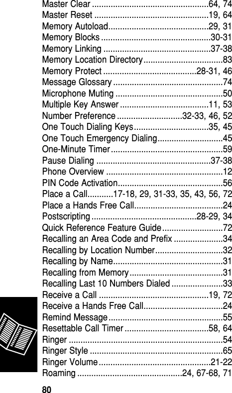 Master Clear ..................................................64, 74Master Reset .................................................19, 64Memory Autoload...........................................29, 31Memory Blocks ...............................................30-31Memory Linking ..............................................37-38Memory Location Directory..................................83Memory Protect ........................................28-31, 46Message Glossary ...............................................74Microphone Muting ..............................................50Multiple Key Answer ......................................11, 53Number Preference ............................32-33, 46, 52One Touch Dialing Keys................................35, 45One Touch Emergency Dialing............................45One-Minute Timer................................................59Pause Dialing .................................................37-38Phone Overview ..................................................12PIN Code Activation.............................................56Place a Call...........17-18, 29, 31-33, 35, 43, 56, 72Place a Hands Free Call......................................24Postscripting .............................................28-29, 34Quick Reference Feature Guide..........................72Recalling an Area Code and Prefix .....................34Recalling by Location Number.............................32Recalling by Name...............................................31Recalling from Memory........................................31Recalling Last 10 Numbers Dialed ......................33Receive a Call ...............................................19, 72Receive a Hands Free Call..................................24Remind Message.................................................55Resettable Call Timer ....................................58, 64Ringer ..................................................................54Ringer Style .........................................................65Ringer Volume................................................21-22Roaming .............................................24, 67-68, 71Reference80