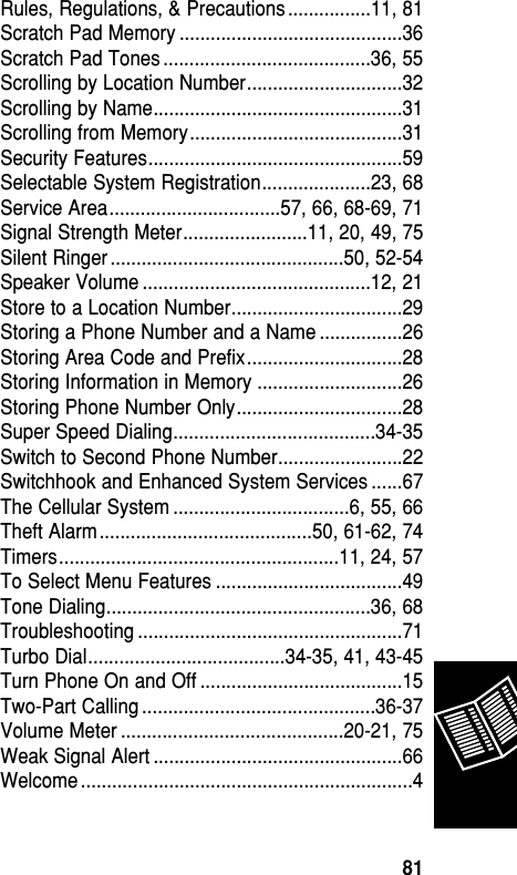 Rules, Regulations, &amp; Precautions ................11, 81Scratch Pad Memory ...........................................36Scratch Pad Tones ........................................36, 55Scrolling by Location Number..............................32Scrolling by Name................................................31Scrolling from Memory.........................................31Security Features.................................................59Selectable System Registration.....................23, 68Service Area.................................57, 66, 68-69, 71Signal Strength Meter........................11, 20, 49, 75Silent Ringer .............................................50, 52-54Speaker Volume ............................................12, 21Store to a Location Number.................................29Storing a Phone Number and a Name ................26Storing Area Code and Prefix..............................28Storing Information in Memory ............................26Storing Phone Number Only................................28Super Speed Dialing.......................................34-35Switch to Second Phone Number........................22Switchhook and Enhanced System Services ......67The Cellular System ..................................6, 55, 66Theft Alarm .........................................50, 61-62, 74Timers......................................................11, 24, 57To Select Menu Features ....................................49Tone Dialing...................................................36, 68Troubleshooting ...................................................71Turbo Dial......................................34-35, 41, 43-45Turn Phone On and Off .......................................15Two-Part Calling .............................................36-37Volume Meter ...........................................20-21, 75Weak Signal Alert ................................................66Welcome ................................................................4Reference81