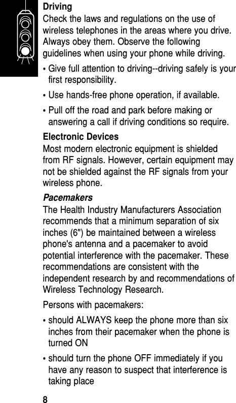 DrivingCheck the laws and regulations on the use ofwireless telephones in the areas where you drive.Always obey them. Observe the followingguidelines when using your phone while driving. •Give full attention to driving--driving safely is yourfirst responsibility. • Use hands-free phone operation, if available. •Pull off the road and park before making oranswering a call if driving conditions so require. Electronic DevicesMost modern electronic equipment is shieldedfrom RF signals. However, certain equipment maynot be shielded against the RF signals from yourwireless phone. PacemakersThe Health Industry Manufacturers Associationrecommends that a minimum separation of sixinches (6&quot;) be maintained between a wirelessphone&apos;s antenna and a pacemaker to avoidpotential interference with the pacemaker. Theserecommendations are consistent with theindependent research by and recommendations ofWireless Technology Research. Persons with pacemakers: •should ALWAYS keep the phone more than sixinches from their pacemaker when the phone isturned ON •should turn the phone OFF immediately if youhave any reason to suspect that interference istaking place Getting Started8