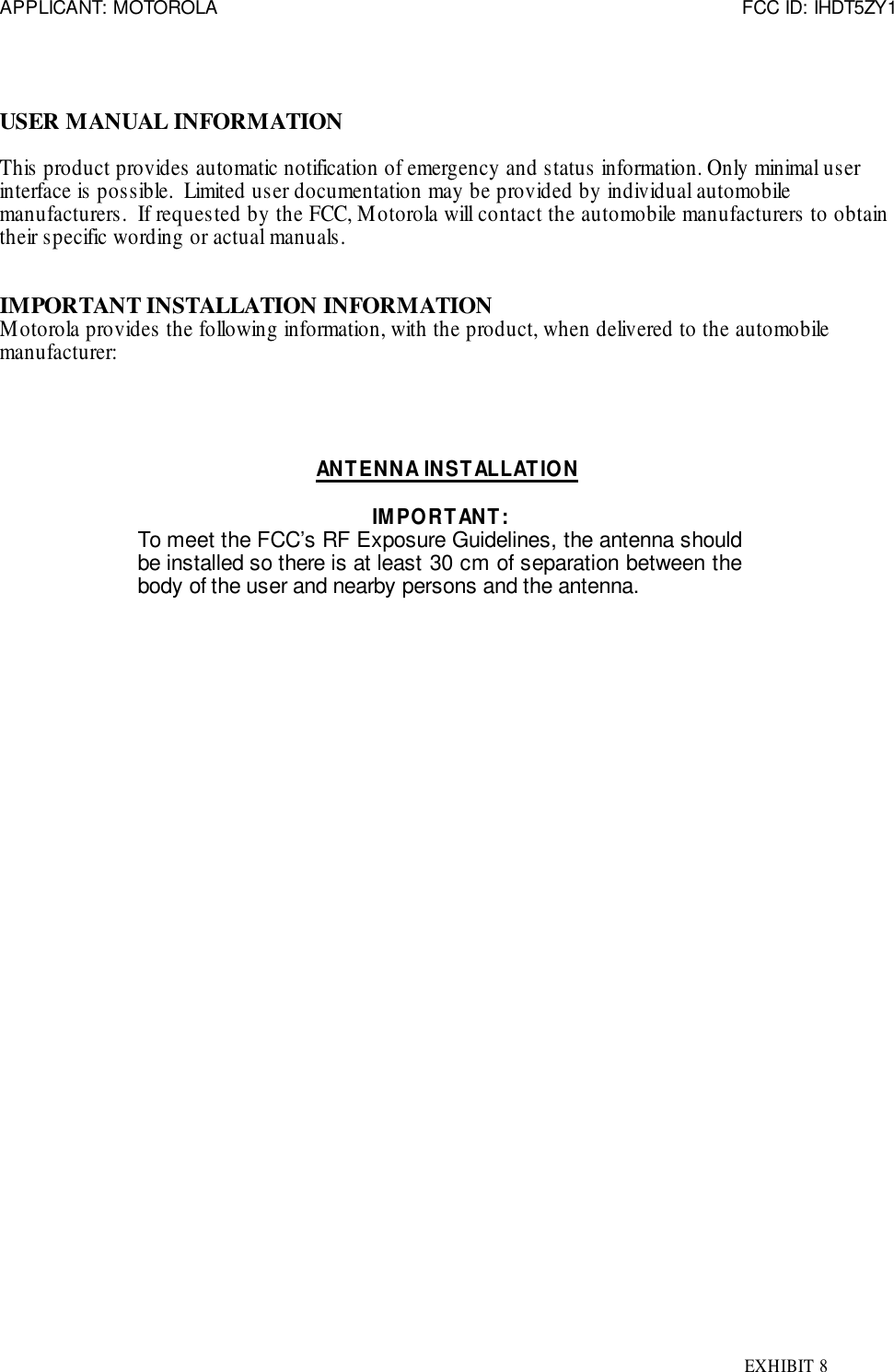 APPLICANT: MOTOROLA FCC ID: IHDT5ZY1EXHIBIT 8USER MANUAL INFORMATIONThis product provides automatic notification of emergency and status information. Only minimal userinterface is possible.  Limited user documentation may be provided by individual automobilemanufacturers.  If requested by the FCC, Motorola will contact the automobile manufacturers to obtaintheir specific wording or actual manuals.IMPORTANT INSTALLATION INFORMATIONMotorola provides the following information, with the product, when delivered to the automobilemanufacturer:ANTENNA INSTALLATIONIMPORTANT:To meet the FCC’s RF Exposure Guidelines, the antenna shouldbe installed so there is at least 30 cm of separation between thebody of the user and nearby persons and the antenna.