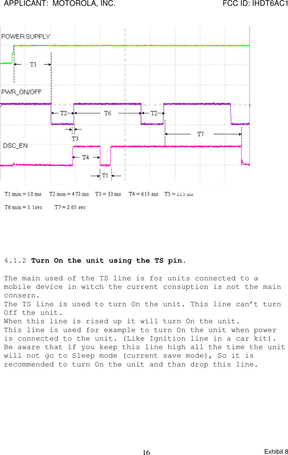 APPLICANT:  MOTOROLA, INC. FCC ID: IHDT6AC1Exhibit 8164.1.2 Turn On the unit using the TS pin.The main used of the TS line is for units connected to amobile device in witch the current consuption is not the mainconsern.The TS line is used to turn On the unit. This line can’t turnOff the unit.When this line is rised up it will turn On the unit.This line is used for example to turn On the unit when poweris connected to the unit. (Like Ignition line in a car kit).Be aware that if you keep this line high all the time the unitwill not go to Sleep mode (current save mode), So it isrecommended to turn On the unit and than drop this line.