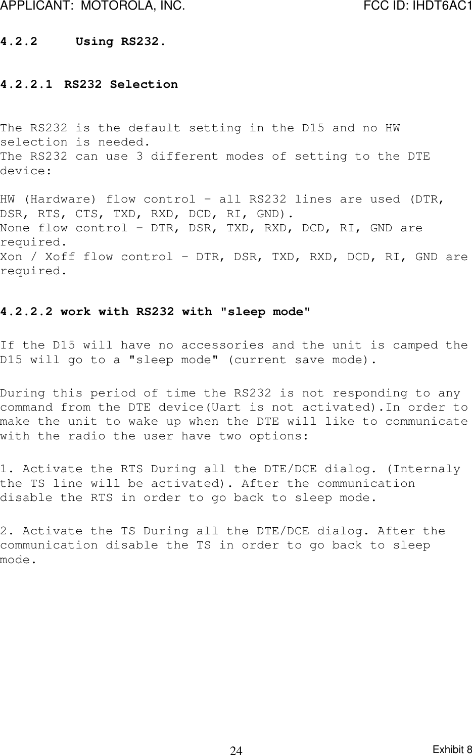 APPLICANT:  MOTOROLA, INC. FCC ID: IHDT6AC1Exhibit 8244.2.2 Using RS232.4.2.2.1  RS232 SelectionThe RS232 is the default setting in the D15 and no HWselection is needed.The RS232 can use 3 different modes of setting to the DTEdevice:HW (Hardware) flow control – all RS232 lines are used (DTR,DSR, RTS, CTS, TXD, RXD, DCD, RI, GND).None flow control – DTR, DSR, TXD, RXD, DCD, RI, GND arerequired.Xon / Xoff flow control – DTR, DSR, TXD, RXD, DCD, RI, GND arerequired.4.2.2.2 work with RS232 with &quot;sleep mode&quot;If the D15 will have no accessories and the unit is camped theD15 will go to a &quot;sleep mode&quot; (current save mode).During this period of time the RS232 is not responding to anycommand from the DTE device(Uart is not activated).In order tomake the unit to wake up when the DTE will like to communicatewith the radio the user have two options:1. Activate the RTS During all the DTE/DCE dialog. (Internalythe TS line will be activated). After the communicationdisable the RTS in order to go back to sleep mode.2. Activate the TS During all the DTE/DCE dialog. After thecommunication disable the TS in order to go back to sleepmode.