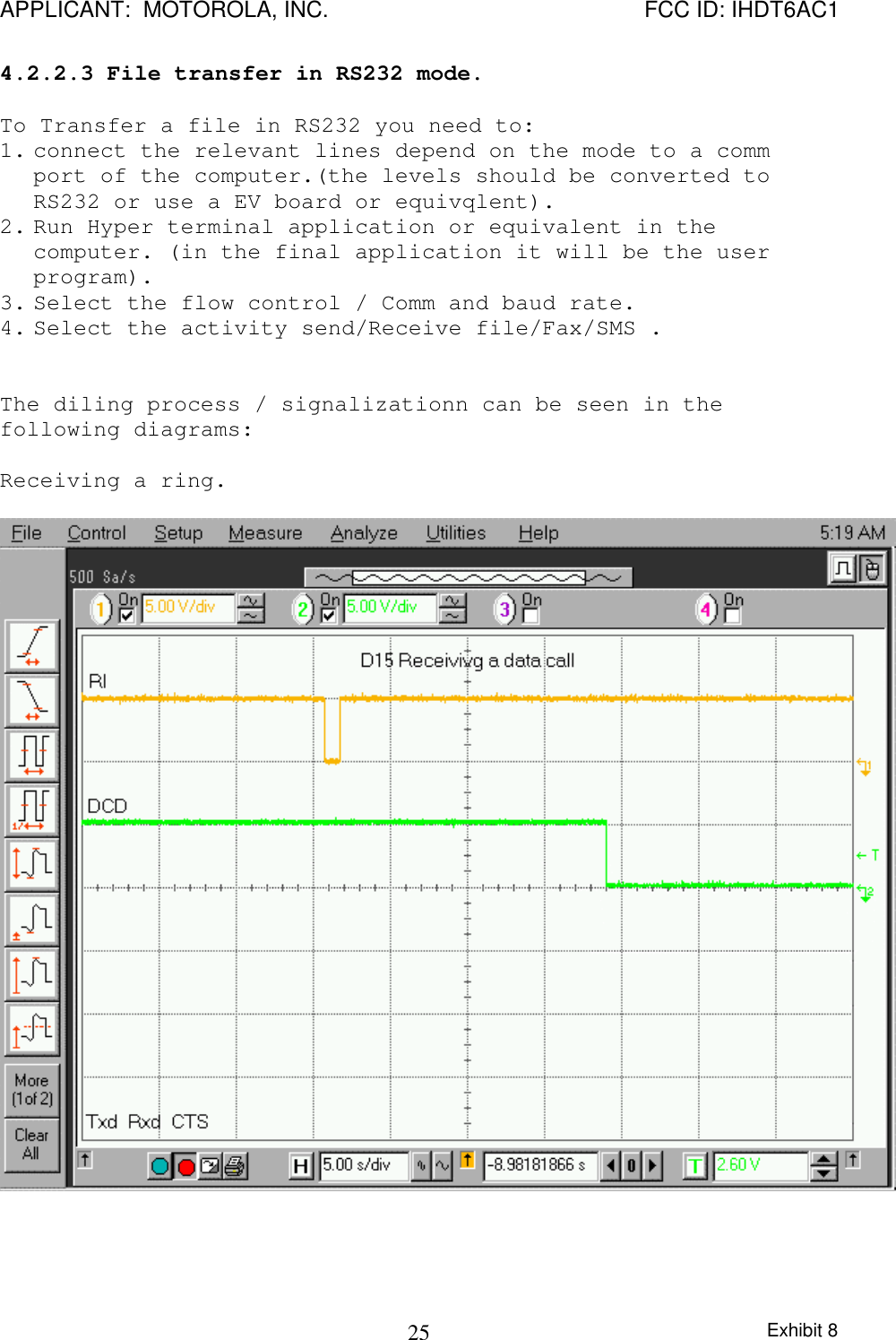 APPLICANT:  MOTOROLA, INC. FCC ID: IHDT6AC1Exhibit 8254.2.2.3 File transfer in RS232 mode.To Transfer a file in RS232 you need to:1. connect the relevant lines depend on the mode to a commport of the computer.(the levels should be converted toRS232 or use a EV board or equivqlent).2. Run Hyper terminal application or equivalent in thecomputer. (in the final application it will be the userprogram).3. Select the flow control / Comm and baud rate.4. Select the activity send/Receive file/Fax/SMS .The diling process / signalizationn can be seen in thefollowing diagrams:Receiving a ring.