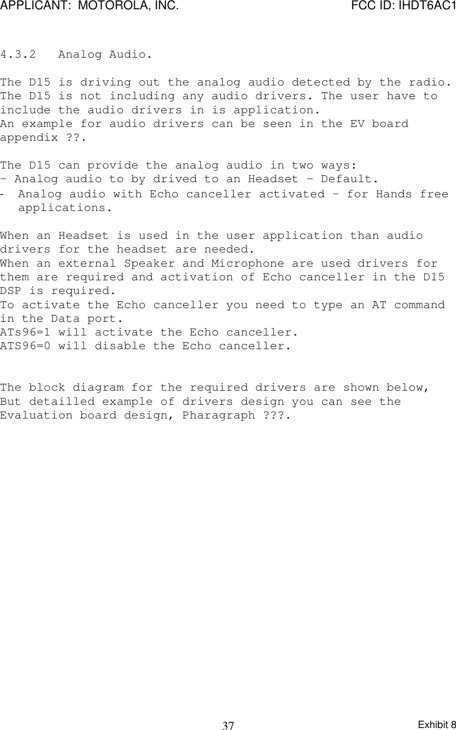 APPLICANT:  MOTOROLA, INC. FCC ID: IHDT6AC1Exhibit 8374.3.2   Analog Audio.The D15 is driving out the analog audio detected by the radio.The D15 is not including any audio drivers. The user have toinclude the audio drivers in is application.An example for audio drivers can be seen in the EV boardappendix ??.The D15 can provide the analog audio in two ways:- Analog audio to by drived to an Headset – Default.- Analog audio with Echo canceller activated – for Hands freeapplications.When an Headset is used in the user application than audiodrivers for the headset are needed.When an external Speaker and Microphone are used drivers forthem are required and activation of Echo canceller in the D15DSP is required.To activate the Echo canceller you need to type an AT commandin the Data port.ATs96=1 will activate the Echo canceller.ATS96=0 will disable the Echo canceller.The block diagram for the required drivers are shown below,But detailled example of drivers design you can see theEvaluation board design, Pharagraph ???.