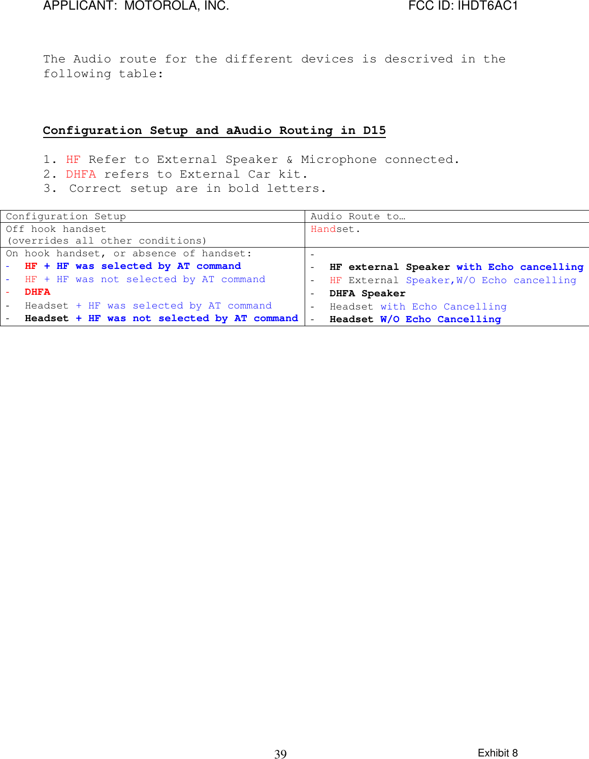 APPLICANT:  MOTOROLA, INC. FCC ID: IHDT6AC1Exhibit 839The Audio route for the different devices is descrived in thefollowing table:Configuration Setup and aAudio Routing in D151. HF Refer to External Speaker &amp; Microphone connected.2. DHFA refers to External Car kit.3. Correct setup are in bold letters.Configuration Setup Audio Route to…Off hook handset(overrides all other conditions) Handset.On hook handset, or absence of handset:- HF + HF was selected by AT command- HF + HF was not selected by AT command- DHFA- Headset + HF was selected by AT command- Headset + HF was not selected by AT command- - HF external Speaker with Echo cancelling- HF External Speaker,W/O Echo cancelling- DHFA Speaker- Headset with Echo Cancelling- Headset W/O Echo Cancelling