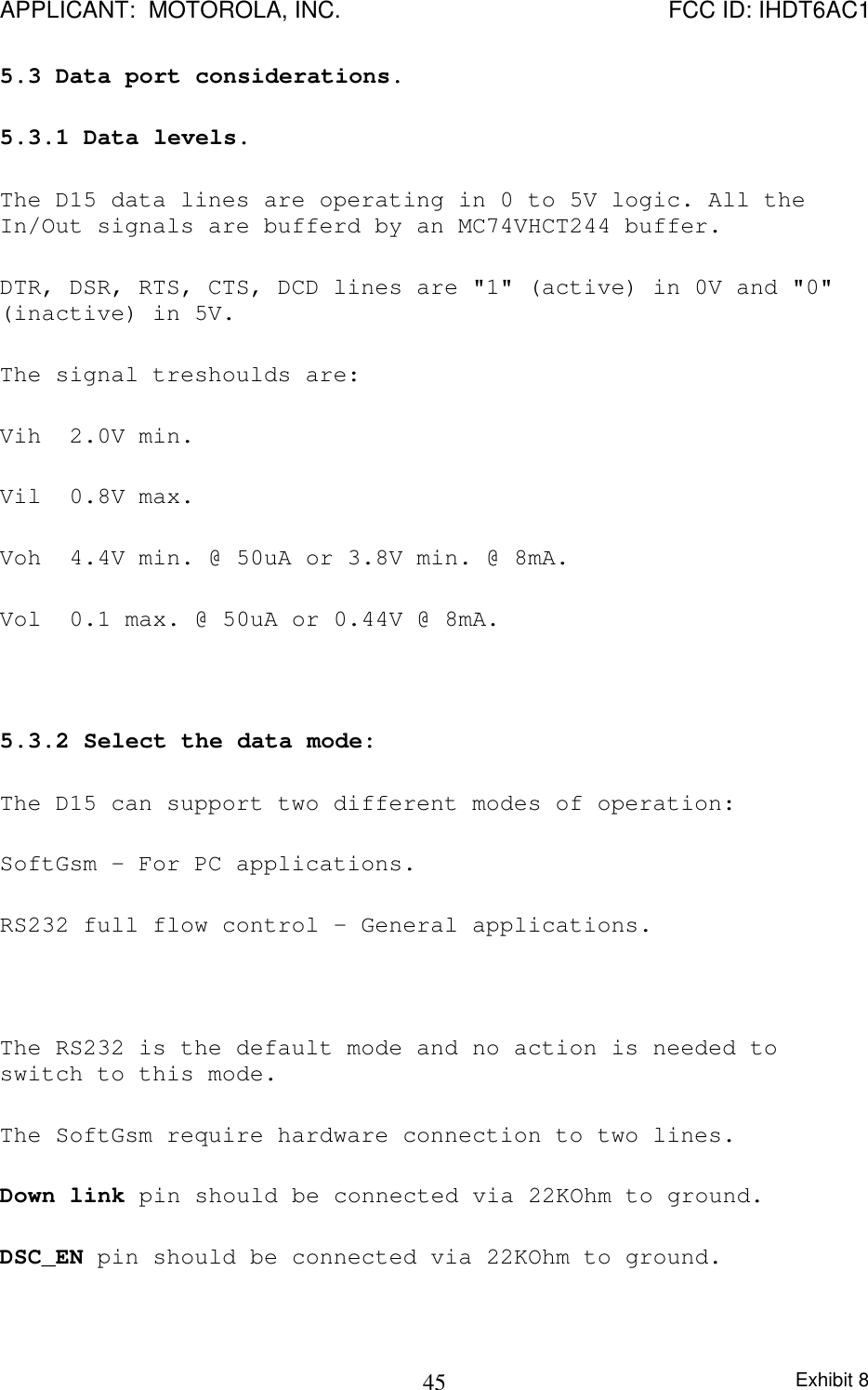 APPLICANT:  MOTOROLA, INC. FCC ID: IHDT6AC1Exhibit 8455.3 Data port considerations.5.3.1 Data levels.The D15 data lines are operating in 0 to 5V logic. All theIn/Out signals are bufferd by an MC74VHCT244 buffer.DTR, DSR, RTS, CTS, DCD lines are &quot;1&quot; (active) in 0V and &quot;0&quot;(inactive) in 5V.The signal treshoulds are:Vih 2.0V min.Vil 0.8V max.Voh 4.4V min. @ 50uA or 3.8V min. @ 8mA.Vol 0.1 max. @ 50uA or 0.44V @ 8mA.5.3.2 Select the data mode:The D15 can support two different modes of operation:SoftGsm - For PC applications.RS232 full flow control - General applications.The RS232 is the default mode and no action is needed toswitch to this mode.The SoftGsm require hardware connection to two lines.Down link pin should be connected via 22KOhm to ground.DSC_EN pin should be connected via 22KOhm to ground.