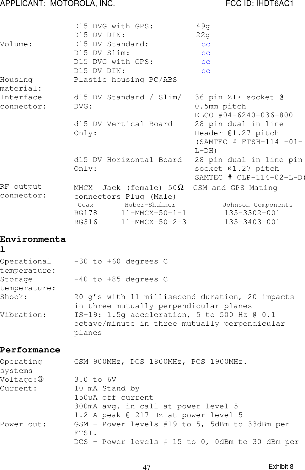 APPLICANT:  MOTOROLA, INC. FCC ID: IHDT6AC1Exhibit 847D15 DVG with GPS:         49gD15 DV DIN:               22gVolume: D15 DV Standard:           ccD15 DV Slim:               ccD15 DVG with GPS:          ccD15 DV DIN:                ccHousingmaterial: Plastic housing PC/ABSd15 DV Standard / Slim/DVG: 36 pin ZIF socket @0.5mm pitchELCO #04-6240-036-800d15 DV Vertical BoardOnly: 28 pin dual in lineHeader @1.27 pitch(SAMTEC # FTSH-114 -01-L-DH)Interfaceconnector:d15 DV Horizontal BoardOnly: 28 pin dual in line pinsocket @1.27 pitchSAMTEC # CLP-114-02-L-D)RF outputconnector: MMCX  Jack (female) 50Ω  GSM and GPS Matingconnectors Plug (Male) Coax        Huber-Shuhner            Johnson ComponentsRG178     11-MMCX-50-1-1        135-3302-001RG316     11-MMCX-50-2-3        135-3403-001 Environmental  Operationaltemperature: -30 to +60 degrees C Storagetemperature: -40 to +85 degrees C Shock:  20 g’s with 11 millisecond duration, 20 impactsin three mutually perpendicular planes Vibration:  IS-19: 1.5g acceleration, 5 to 500 Hz @ 0.1octave/minute in three mutually perpendicularplanes Performance   Operatingsystems GSM 900MHz, DCS 1800MHz, PCS 1900MHz. Voltage:® 3.0 to 6V Current:  10 mA Stand by 150uA off current 300mA avg. in call at power level 5 1.2 A peak @ 217 Hz at power level 5 Power out:  GSM – Power levels #19 to 5, 5dBm to 33dBm perETSI. DCS – Power levels # 15 to 0, 0dBm to 30 dBm per