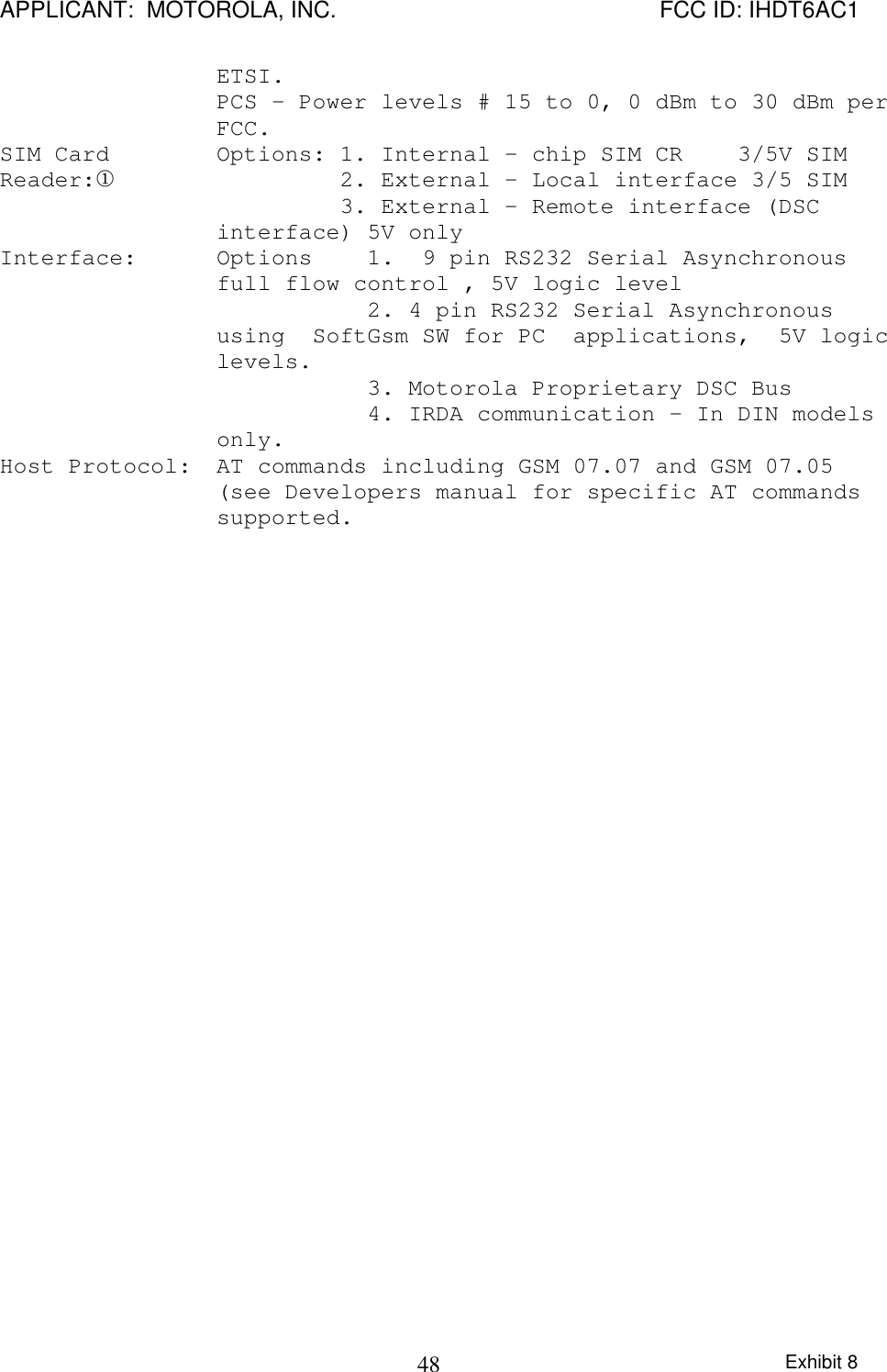 APPLICANT:  MOTOROLA, INC. FCC ID: IHDT6AC1Exhibit 848ETSI. PCS – Power levels # 15 to 0, 0 dBm to 30 dBm perFCC. SIM CardReader:¬ Options: 1. Internal - chip SIM CR    3/5V SIM         2. External - Local interface 3/5 SIM         3. External - Remote interface (DSCinterface) 5V only Interface: Options    1.  9 pin RS232 Serial Asynchronousfull flow control , 5V logic level           2. 4 pin RS232 Serial Asynchronoususing  SoftGsm SW for PC  applications,  5V logiclevels.           3. Motorola Proprietary DSC Bus           4. IRDA communication – In DIN modelsonly. Host Protocol:  AT commands including GSM 07.07 and GSM 07.05(see Developers manual for specific AT commandssupported.