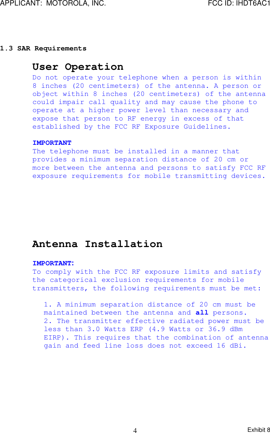 APPLICANT:  MOTOROLA, INC. FCC ID: IHDT6AC1Exhibit 841.3 SAR RequirementsUser OperationDo not operate your telephone when a person is within8 inches (20 centimeters) of the antenna. A person orobject within 8 inches (20 centimeters) of the antennacould impair call quality and may cause the phone tooperate at a higher power level than necessary andexpose that person to RF energy in excess of thatestablished by the FCC RF Exposure Guidelines.IMPORTANTThe telephone must be installed in a manner thatprovides a minimum separation distance of 20 cm ormore between the antenna and persons to satisfy FCC RFexposure requirements for mobile transmitting devices.Antenna InstallationIMPORTANT:To comply with the FCC RF exposure limits and satisfythe categorical exclusion requirements for mobiletransmitters, the following requirements must be met:1. A minimum separation distance of 20 cm must bemaintained between the antenna and all persons.2. The transmitter effective radiated power must beless than 3.0 Watts ERP (4.9 Watts or 36.9 dBmEIRP). This requires that the combination of antennagain and feed line loss does not exceed 16 dBi.