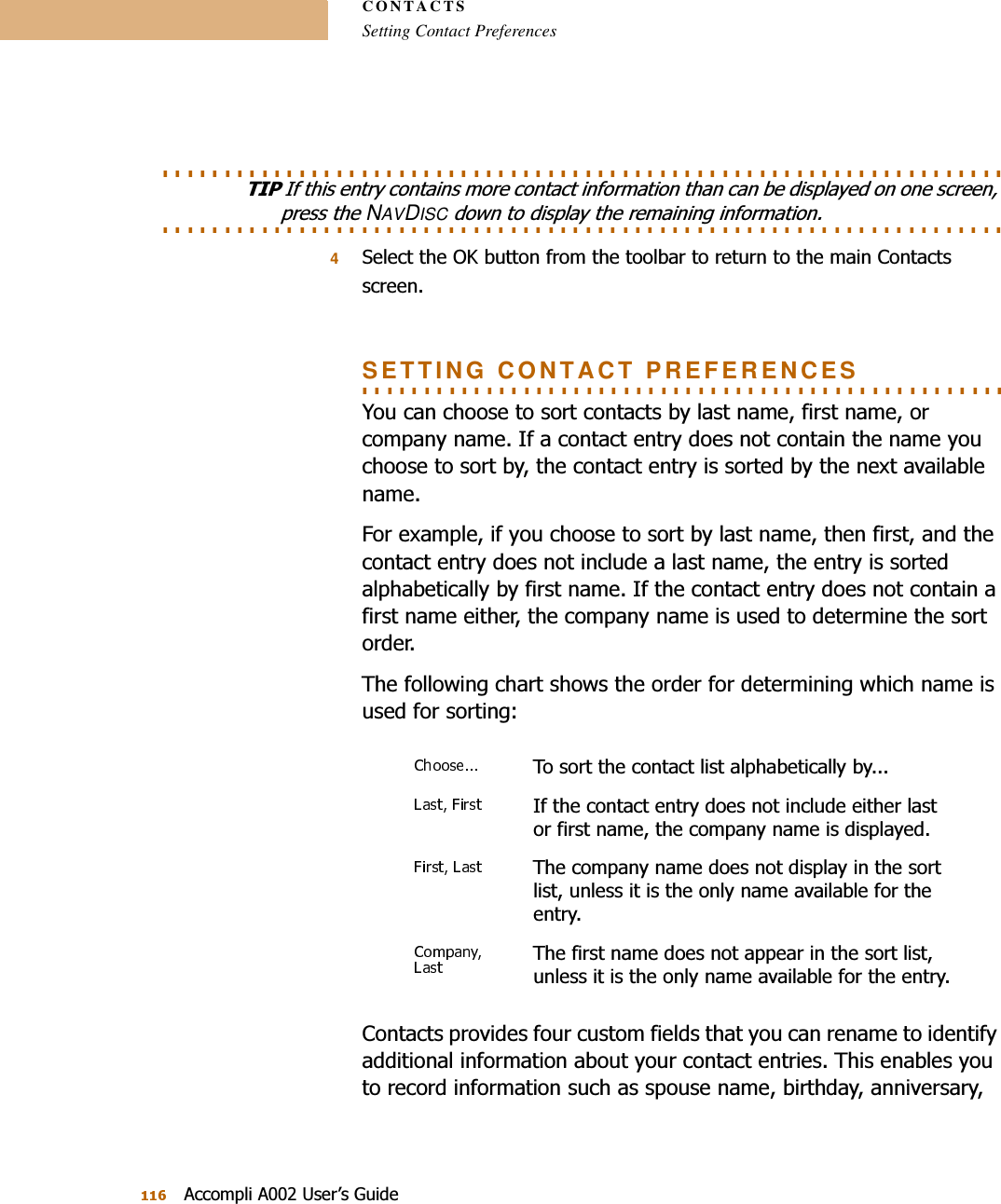 CONTACTSSetting Contact Preferences$FFRPSOL$8VHU¶V*XLGH. . . . . . . . . . . . . . . . . . . . . . . . . . . . . . . . . . . . . . . . . . . . . . . . . . . . . . . . . . . . . . . . . . . . 7,3,IWKLVHQWU\FRQWDLQVPRUHFRQWDFWLQIRUPDWLRQWKDQFDQEHGLVSOD\HGRQRQHVFUHHQ. . . . . . . . . . . . . . . . . . . . . . . . . . . . . . . . . . . . . . . . . . . . . . . . . . . . . . . . . . . . . . . . . . . . SUHVVWKHNAVDISCGRZQWRGLVSOD\WKHUHPDLQLQJLQIRUPDWLRQ46HOHFWWKH2.EXWWRQIURPWKHWRROEDUWRUHWXUQWRWKHPDLQ&amp;RQWDFWVVFUHHQ. . . . . . . . . . . . . . . . . . . . . . . . . . . . . . . . . . . . . . . . . . . . . . . . . . . . SETTING CONTACT PREFERENCES&lt;RXFDQFKRRVHWRVRUWFRQWDFWVE\ODVWQDPHILUVWQDPHRUFRPSDQ\QDPH,IDFRQWDFWHQWU\GRHVQRWFRQWDLQWKHQDPH\RXFKRRVHWRVRUWE\WKHFRQWDFWHQWU\LVVRUWHGE\WKHQH[WDYDLODEOHQDPH)RUH[DPSOHLI\RXFKRRVHWRVRUWE\ODVWQDPHWKHQILUVWDQGWKHFRQWDFWHQWU\GRHVQRWLQFOXGHDODVWQDPHWKHHQWU\LVVRUWHGDOSKDEHWLFDOO\E\ILUVWQDPH,IWKHFRQWDFWHQWU\GRHVQRWFRQWDLQDILUVWQDPHHLWKHUWKHFRPSDQ\QDPHLVXVHGWRGHWHUPLQHWKHVRUWRUGHU7KHIROORZLQJFKDUWVKRZVWKHRUGHUIRUGHWHUPLQLQJZKLFKQDPHLVXVHGIRUVRUWLQJ&amp;RQWDFWVSURYLGHVIRXUFXVWRPILHOGVWKDW\RXFDQUHQDPHWRLGHQWLI\DGGLWLRQDOLQIRUPDWLRQDERXW\RXUFRQWDFWHQWULHV7KLVHQDEOHV\RXWRUHFRUGLQIRUPDWLRQVXFKDVVSRXVHQDPHELUWKGD\DQQLYHUVDU\7RVRUWWKHFRQWDFWOLVWDOSKDEHWLFDOO\E\,IWKHFRQWDFWHQWU\GRHVQRWLQFOXGHHLWKHUODVWRUILUVWQDPHWKHFRPSDQ\QDPHLVGLVSOD\HG7KHFRPSDQ\QDPHGRHVQRWGLVSOD\LQWKHVRUWOLVWXQOHVVLWLVWKHRQO\QDPHDYDLODEOHIRUWKHHQWU\7KHILUVWQDPHGRHVQRWDSSHDULQWKHVRUWOLVWXQOHVVLWLVWKHRQO\QDPHDYDLODEOHIRUWKHHQWU\