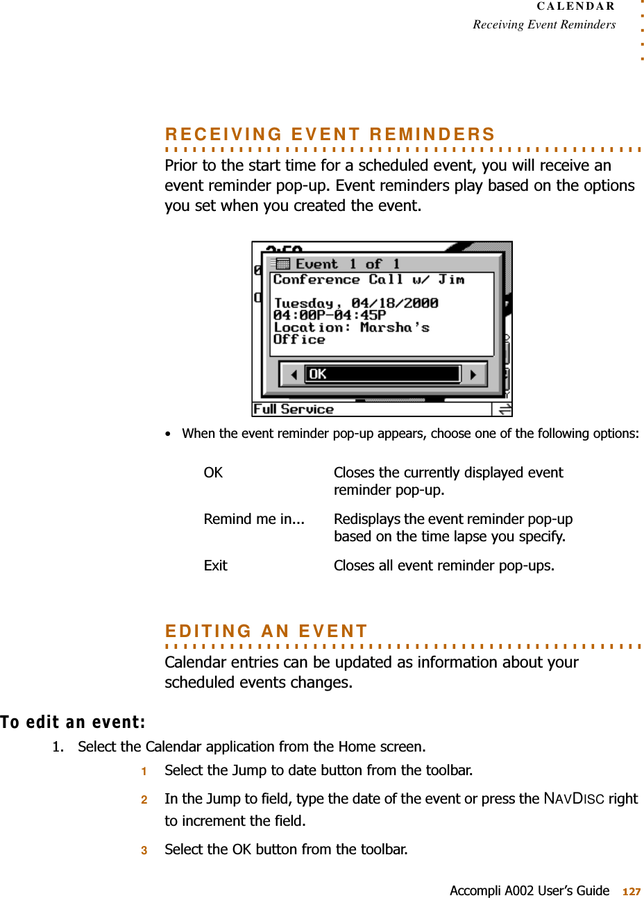 . . . . .CALENDARReceiving Event Reminders$FFRPSOL$8VHU¶V*XLGH. . . . . . . . . . . . . . . . . . . . . . . . . . . . . . . . . . . . . . . . . . . . . . . . . . . . RECEIVING EVENT REMINDERS3ULRUWRWKHVWDUWWLPHIRUDVFKHGXOHGHYHQW\RXZLOOUHFHLYHDQHYHQWUHPLQGHUSRSXS(YHQWUHPLQGHUVSOD\EDVHGRQWKHRSWLRQV\RXVHWZKHQ\RXFUHDWHGWKHHYHQW :KHQWKHHYHQWUHPLQGHUSRSXSDSSHDUVFKRRVHRQHRIWKHIROORZLQJRSWLRQV. . . . . . . . . . . . . . . . . . . . . . . . . . . . . . . . . . . . . . . . . . . . . . . . . . . . EDITING AN EVENT&amp;DOHQGDUHQWULHVFDQEHXSGDWHGDVLQIRUPDWLRQDERXW\RXUVFKHGXOHGHYHQWVFKDQJHV7RHGLWDQHYHQW 6HOHFWWKH&amp;DOHQGDUDSSOLFDWLRQIURPWKH+RPHVFUHHQ16HOHFWWKH-XPSWRGDWHEXWWRQIURPWKHWRROEDU2,QWKH-XPSWRILHOGW\SHWKHGDWHRIWKHHYHQWRUSUHVVWKHNAVDISCULJKWWRLQFUHPHQWWKHILHOG36HOHFWWKH2.EXWWRQIURPWKHWRROEDU2. &amp;ORVHVWKHFXUUHQWO\GLVSOD\HGHYHQWUHPLQGHUSRSXS5HPLQGPHLQ 5HGLVSOD\VWKHHYHQWUHPLQGHUSRSXSEDVHGRQWKHWLPHODSVH\RXVSHFLI\([LW &amp;ORVHVDOOHYHQWUHPLQGHUSRSXSV