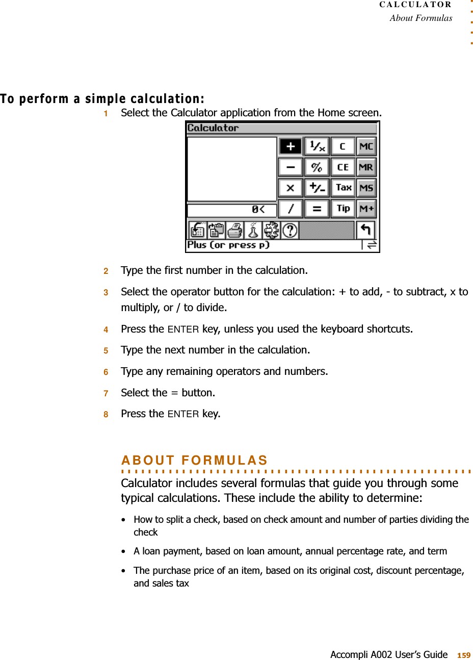 . . . . .CALCULATORAbout Formulas$FFRPSOL$8VHU¶V*XLGH7RSHUIRUPDVLPSOHFDOFXODWLRQ16HOHFWWKH&amp;DOFXODWRUDSSOLFDWLRQIURPWKH+RPHVFUHHQ27\SHWKHILUVWQXPEHULQWKHFDOFXODWLRQ36HOHFWWKHRSHUDWRUEXWWRQIRUWKHFDOFXODWLRQWRDGGWRVXEWUDFW[WRPXOWLSO\RUWRGLYLGH43UHVVWKHENTERNH\XQOHVV\RXXVHGWKHNH\ERDUGVKRUWFXWV57\SHWKHQH[WQXPEHULQWKHFDOFXODWLRQ67\SHDQ\UHPDLQLQJRSHUDWRUVDQGQXPEHUV76HOHFWWKH EXWWRQ83UHVVWKHENTERNH\. . . . . . . . . . . . . . . . . . . . . . . . . . . . . . . . . . . . . . . . . . . . . . . . . . . . ABOUT FORMULAS&amp;DOFXODWRULQFOXGHVVHYHUDOIRUPXODVWKDWJXLGH\RXWKURXJKVRPHW\SLFDOFDOFXODWLRQV7KHVHLQFOXGHWKHDELOLW\WRGHWHUPLQH +RZWRVSOLWDFKHFNEDVHGRQFKHFNDPRXQWDQGQXPEHURISDUWLHVGLYLGLQJWKHFKHFN $ORDQSD\PHQWEDVHGRQORDQDPRXQWDQQXDOSHUFHQWDJHUDWHDQGWHUP 7KHSXUFKDVHSULFHRIDQLWHPEDVHGRQLWVRULJLQDOFRVWGLVFRXQWSHUFHQWDJHDQGVDOHVWD[